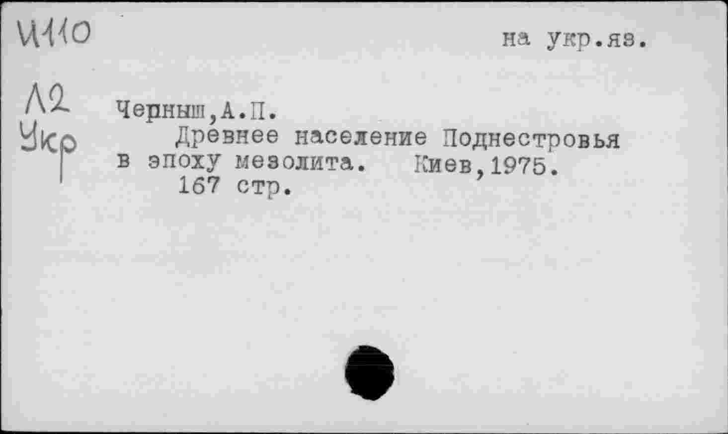 ﻿UW
на укр.яз.
Л2.
У кс
Черныш,А.П.
Древнее население Поднестровья в эпоху мезолита. Киев,1975.
167 стр.